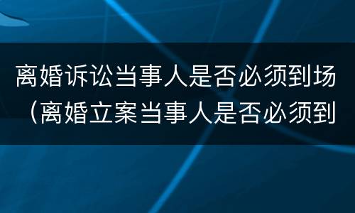 离婚诉讼当事人是否必须到场（离婚立案当事人是否必须到现场）