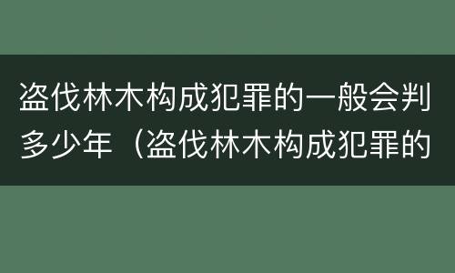 盗伐林木构成犯罪的一般会判多少年（盗伐林木构成犯罪的一般会判多少年以上）