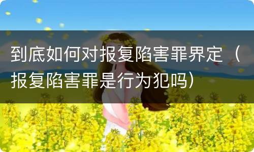 到底如何对报复陷害罪界定（报复陷害罪是行为犯吗）