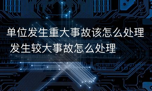 单位发生重大事故该怎么处理 发生较大事故怎么处理