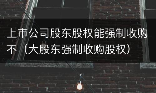 上市公司股东股权能强制收购不（大股东强制收购股权）