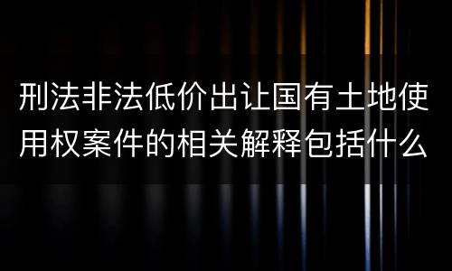 刑法非法低价出让国有土地使用权案件的相关解释包括什么重要规定