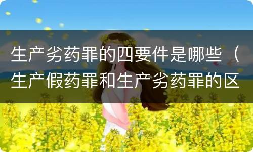 生产劣药罪的四要件是哪些（生产假药罪和生产劣药罪的区别）