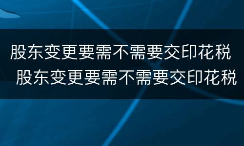 股东变更要需不需要交印花税 股东变更要需不需要交印花税呢