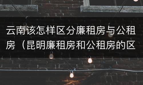 云南该怎样区分廉租房与公租房（昆明廉租房和公租房的区别）