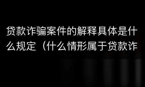 贷款诈骗案件的解释具体是什么规定（什么情形属于贷款诈骗罪）