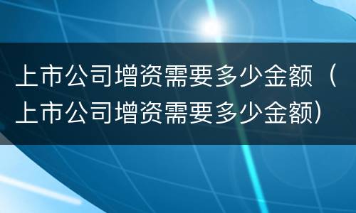 上市公司增资需要多少金额（上市公司增资需要多少金额）