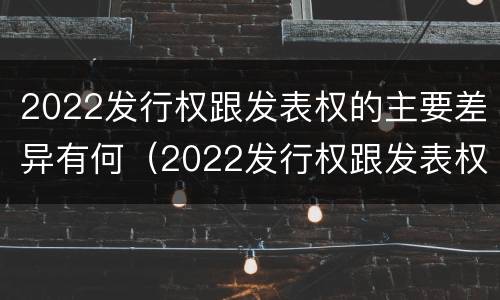 2022发行权跟发表权的主要差异有何（2022发行权跟发表权的主要差异有何区别）