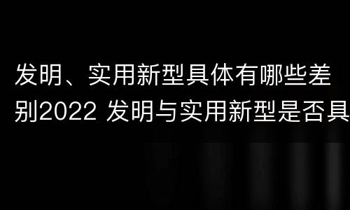 发明、实用新型具体有哪些差别2022 发明与实用新型是否具有实用性