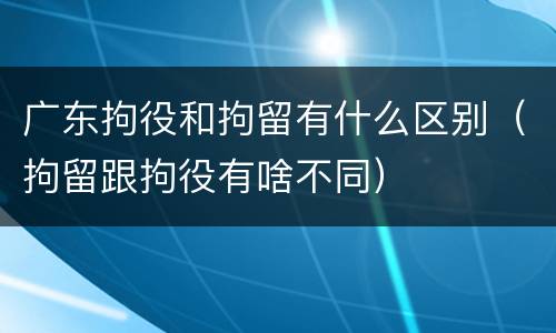 广东拘役和拘留有什么区别（拘留跟拘役有啥不同）