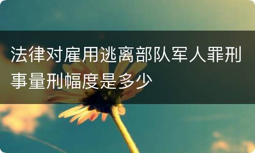 法律对雇用逃离部队军人罪刑事量刑幅度是多少