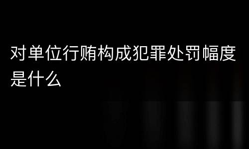 对单位行贿构成犯罪处罚幅度是什么