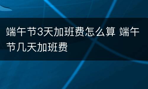 端午节3天加班费怎么算 端午节几天加班费