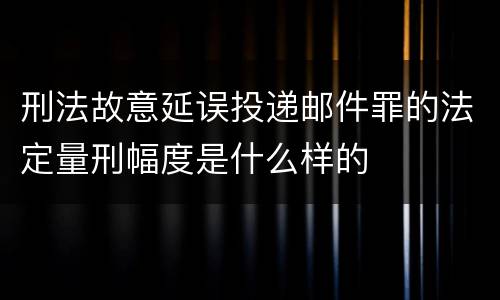 刑法故意延误投递邮件罪的法定量刑幅度是什么样的