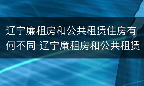 辽宁廉租房和公共租赁住房有何不同 辽宁廉租房和公共租赁住房有何不同呢
