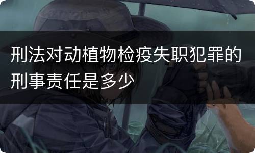 刑法对动植物检疫失职犯罪的刑事责任是多少