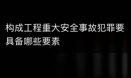 构成工程重大安全事故犯罪要具备哪些要素