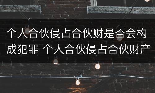 个人合伙侵占合伙财是否会构成犯罪 个人合伙侵占合伙财产构成犯罪吗?