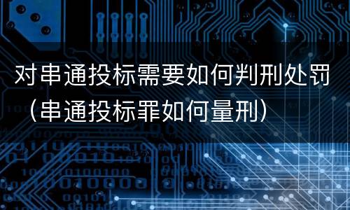 对串通投标需要如何判刑处罚（串通投标罪如何量刑）