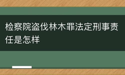 检察院盗伐林木罪法定刑事责任是怎样