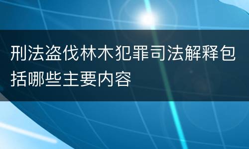 刑法盗伐林木犯罪司法解释包括哪些主要内容