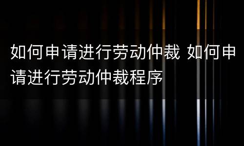 如何申请进行劳动仲裁 如何申请进行劳动仲裁程序