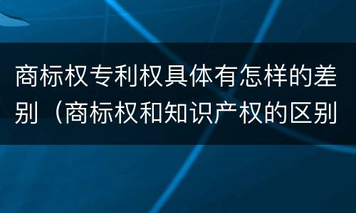 商标权专利权具体有怎样的差别（商标权和知识产权的区别）