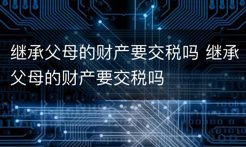 继承父母的财产要交税吗 继承父母的财产要交税吗