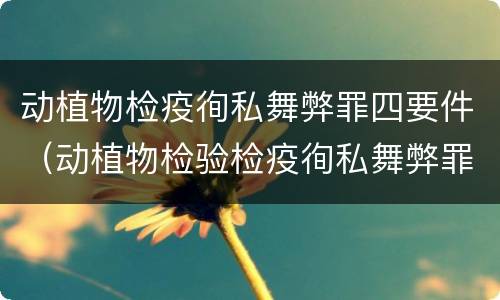 动植物检疫徇私舞弊罪四要件（动植物检验检疫徇私舞弊罪）