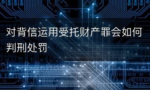 对背信运用受托财产罪会如何判刑处罚