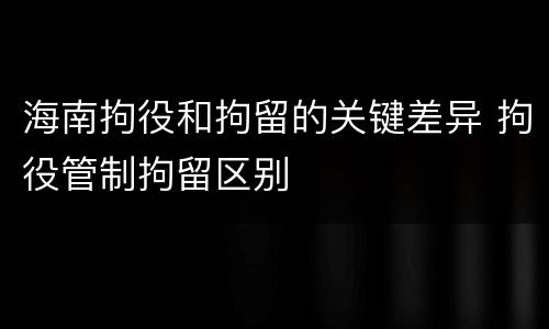 海南拘役和拘留的关键差异 拘役管制拘留区别