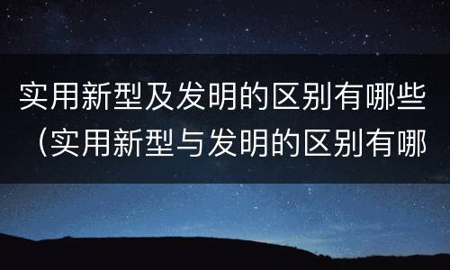 实用新型及发明的区别有哪些（实用新型与发明的区别有哪些）