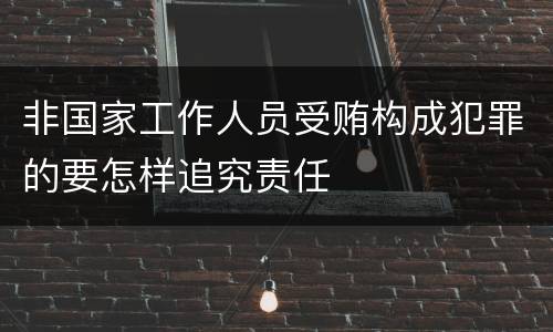 非国家工作人员受贿构成犯罪的要怎样追究责任