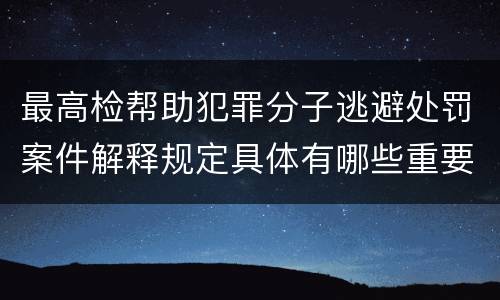 最高检帮助犯罪分子逃避处罚案件解释规定具体有哪些重要内容