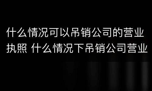 什么情况可以吊销公司的营业执照 什么情况下吊销公司营业执照