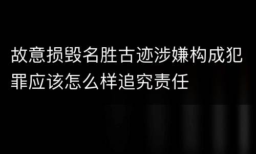 故意损毁名胜古迹涉嫌构成犯罪应该怎么样追究责任