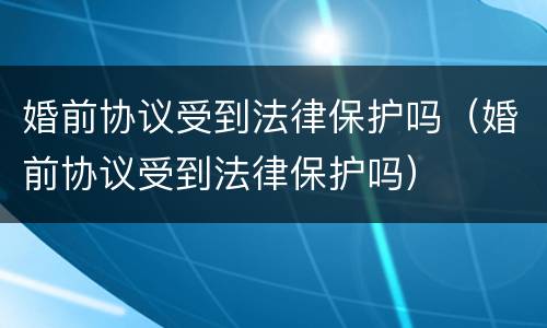 婚前协议受到法律保护吗（婚前协议受到法律保护吗）