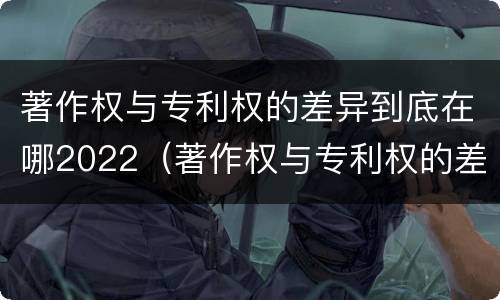 著作权与专利权的差异到底在哪2022（著作权与专利权的差异到底在哪2022年）