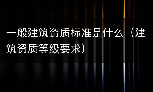 一般建筑资质标准是什么（建筑资质等级要求）