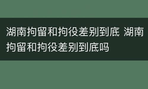 湖南拘留和拘役差别到底 湖南拘留和拘役差别到底吗