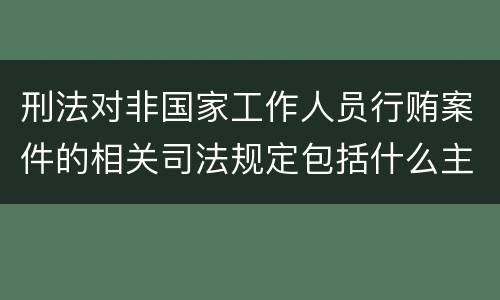刑法对非国家工作人员行贿案件的相关司法规定包括什么主要内容