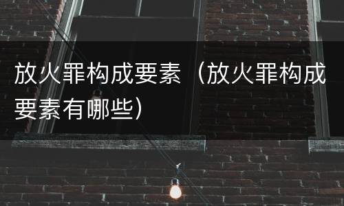 放火罪构成要素（放火罪构成要素有哪些）