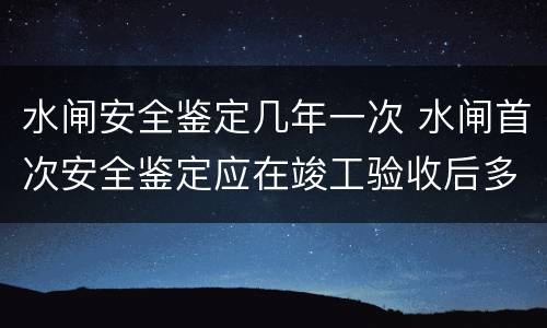 水闸安全鉴定几年一次 水闸首次安全鉴定应在竣工验收后多少年内进行