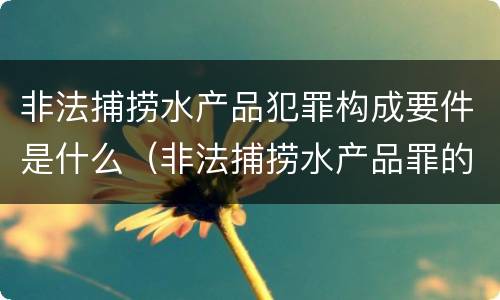 非法捕捞水产品犯罪构成要件是什么（非法捕捞水产品罪的构成要件）