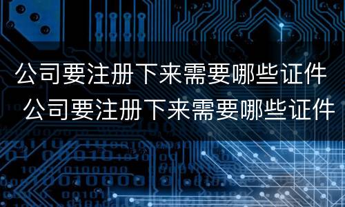 公司要注册下来需要哪些证件 公司要注册下来需要哪些证件和手续