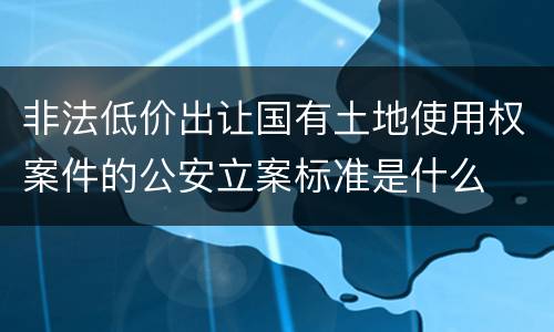 非法低价出让国有土地使用权案件的公安立案标准是什么
