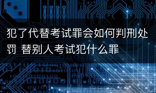 犯了代替考试罪会如何判刑处罚 替别人考试犯什么罪