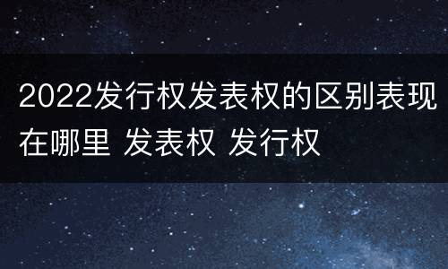 2022发行权发表权的区别表现在哪里 发表权 发行权