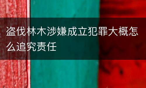 盗伐林木涉嫌成立犯罪大概怎么追究责任