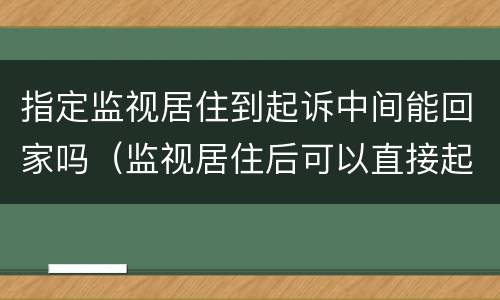指定监视居住到起诉中间能回家吗（监视居住后可以直接起诉吗）